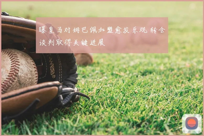 曝皇马对姆巴佩加盟愈发乐观 转会谈判取得关键进展