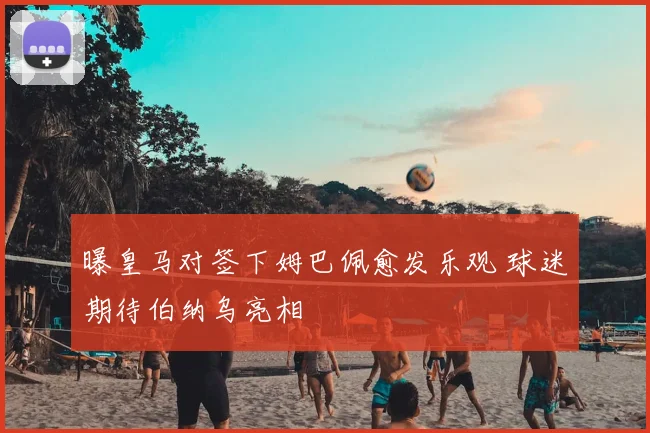 曝皇马对签下姆巴佩愈发乐观 球迷期待伯纳乌亮相