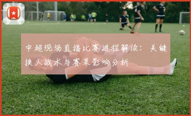 中超现场直播比赛进程解读：关键换人战术与赛果影响分析