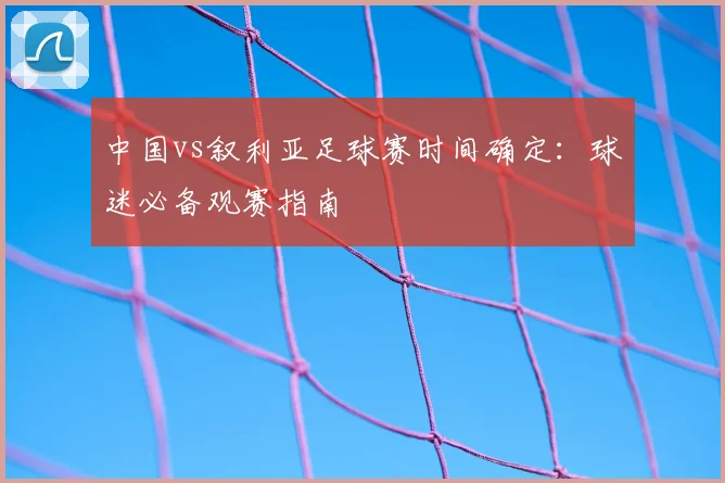 中国vs叙利亚足球赛时间确定：球迷必备观赛指南