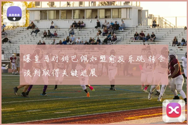 曝皇马对姆巴佩加盟愈发乐观 转会谈判取得关键进展