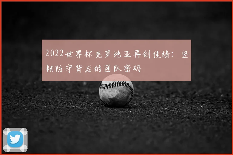 2022世界杯克罗地亚再创佳绩：坚韧防守背后的团队密码
