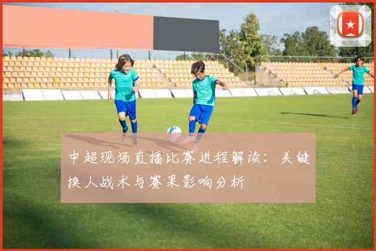 中超现场直播比赛进程解读：关键换人战术与赛果影响分析