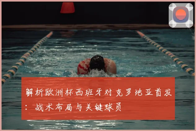 解析欧洲杯西班牙对克罗地亚首发：战术布局与关键球员
