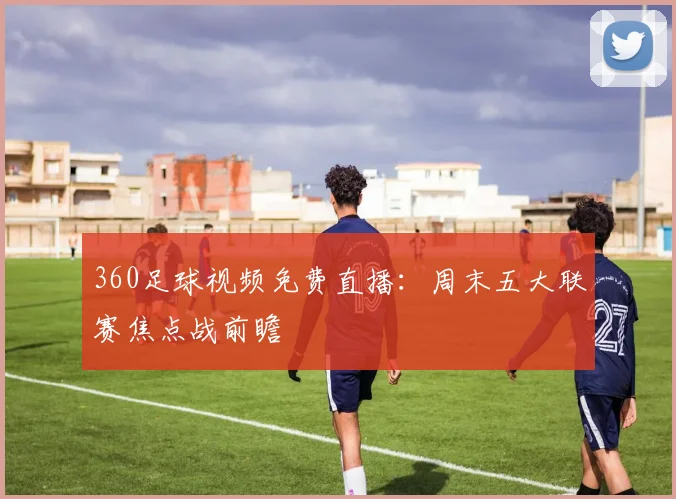 360足球视频免费直播：周末五大联赛焦点战前瞻
