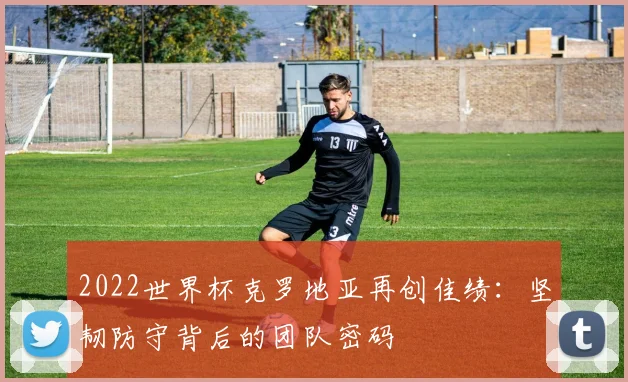 2022世界杯克罗地亚再创佳绩：坚韧防守背后的团队密码