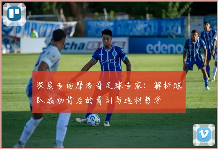 深度专访摩洛哥足球专家：解析球队成功背后的青训与选材哲学