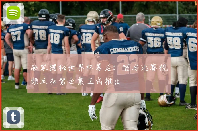 独家揭秘世界杯幕后：官方比赛视频及花絮合集正式推出