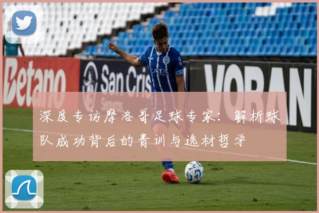 深度专访摩洛哥足球专家：解析球队成功背后的青训与选材哲学