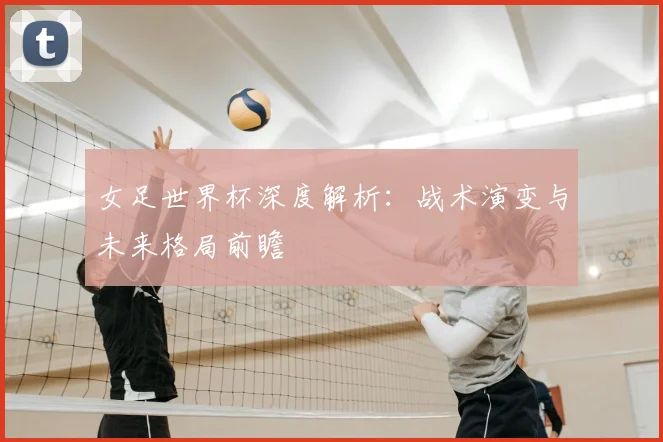 女足世界杯深度解析：战术演变与未来格局前瞻
