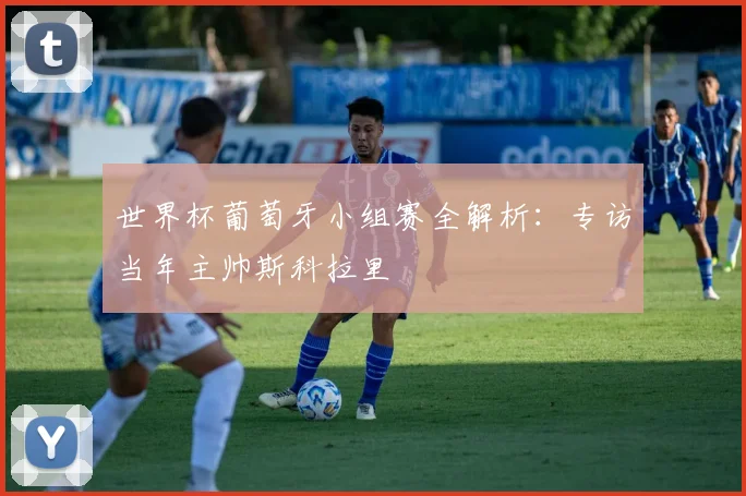 世界杯葡萄牙小组赛全解析:专访当年主帅斯科拉里