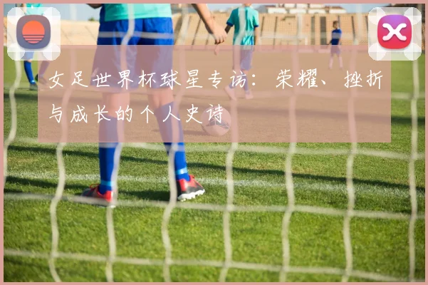 女足世界杯球星专访：荣耀、挫折与成长的个人史诗