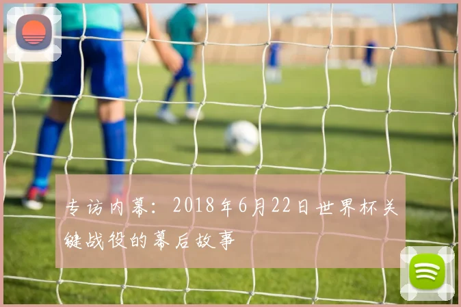 专访内幕:2018年6月22日世界杯关键战役的幕后故事