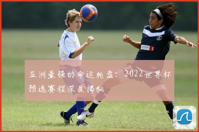 亚洲豪强的命运轮盘：2022世界杯预选赛程深度揭秘