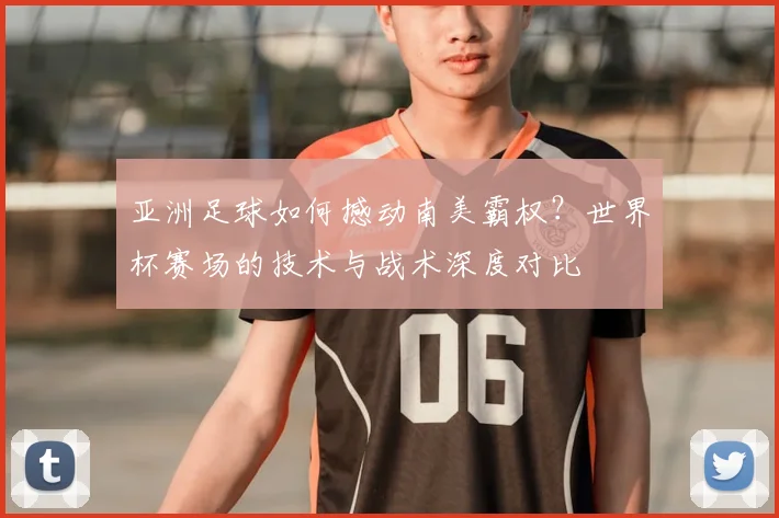 亚洲足球如何撼动南美霸权？世界杯赛场的技术与战术深度对比