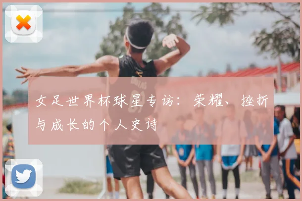 女足世界杯球星专访：荣耀、挫折与成长的个人史诗