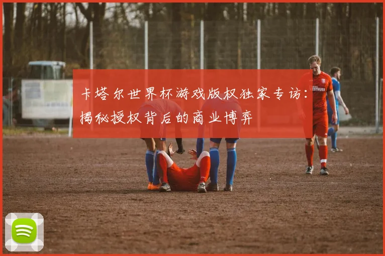 卡塔尔世界杯游戏版权独家专访：揭秘授权背后的商业博弈