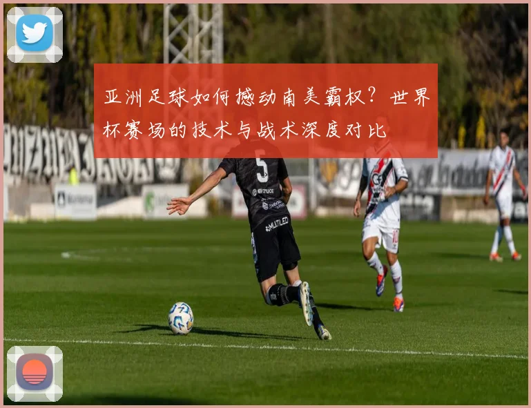 亚洲足球如何撼动南美霸权？世界杯赛场的技术与战术深度对比