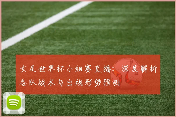 女足世界杯小组赛直播：深度解析各队战术与出线形势预测