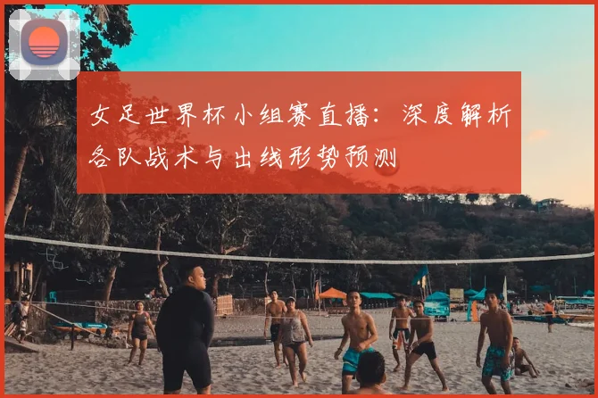 女足世界杯小组赛直播：深度解析各队战术与出线形势预测